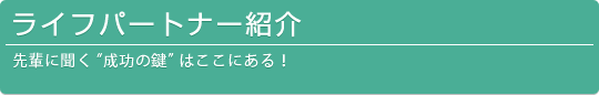 ライフパートナー紹介-先輩に聞く「成功の鍵はここにある!」-