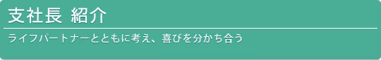 支社長 紹介-ライフパートナーと共に考え、喜びを分かち合う-