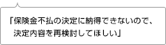 「保険金不払の決定に納得できないので、決定内容を再検討してほしい」