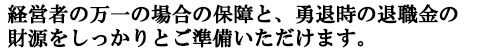 経営者の万一の場合の保障と、勇退時の退職金の財源をしっかりとご準備いただけます。