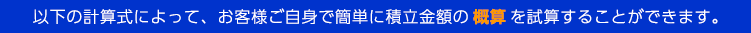 以下の計算式によって、お客様ご自身で簡単に積立金額の 概算 を試算することができます。