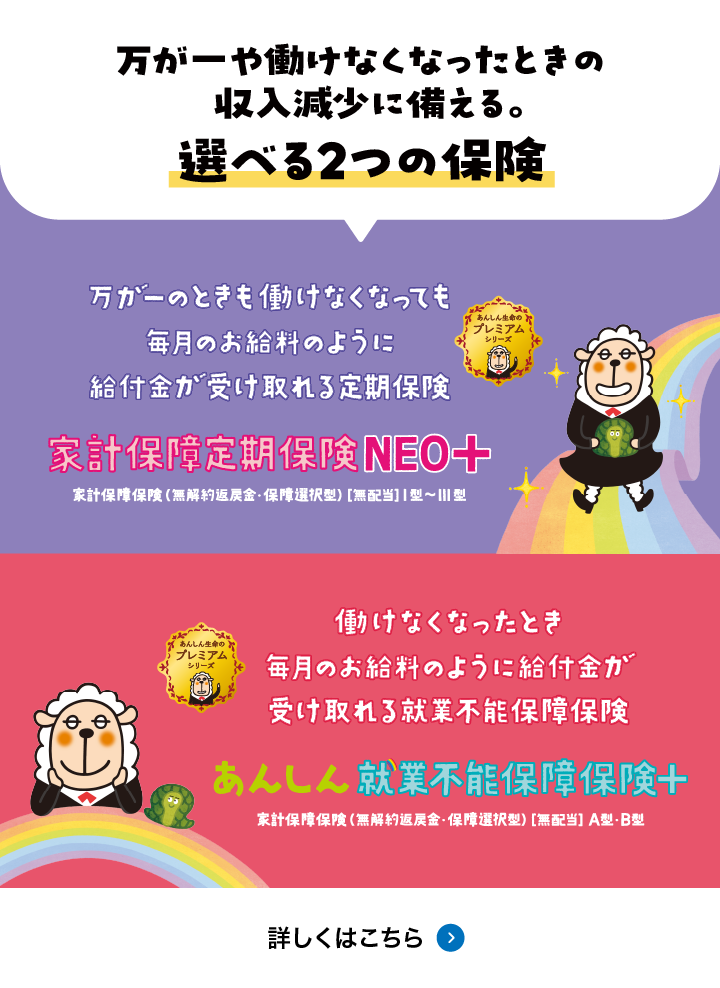 万が一働けなくなったときの収入減少に備える。選べる2つの保険 家計保障定期保険NEO＋ あんしん就業不能保障保険＋ 詳しくはこちら