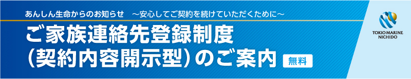 あんしん生命からのお知らせ　〜安心してご契約を続けていただくために〜　ご家族連絡先登録制度（契約内容開示型）のご案内（無料）