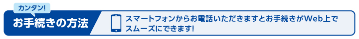 スマートフォンからお電話いただきますとお手続きがWeb上で スムーズにできます！