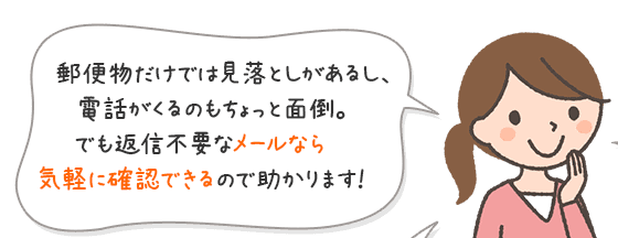 郵便物だけでは見落としがあるし、電話がくるのもちょっと面倒。でも返信不要なメールなら気軽に確認できるので助かります！