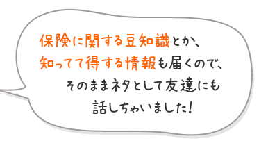 保険に関する豆知識とか、知ってて得する情報も届くので、そのままネタとして友達にも話しちゃいました！