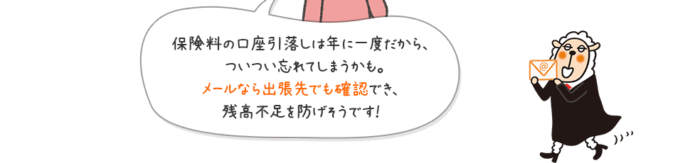 保険料の口座引落しは年に一度だから、ついつい忘れてしまうかも。メールなら出張先でも確認でき、残高不足を防げそうです！