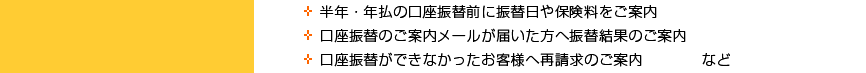 ◆半年・年払の口座振替前に振替日や保険料をご案内　◆口座振替のご案内メールが届いた方へ振替結果のご案内　◆口座振替ができなかったお客様へ再請求のご案内　など