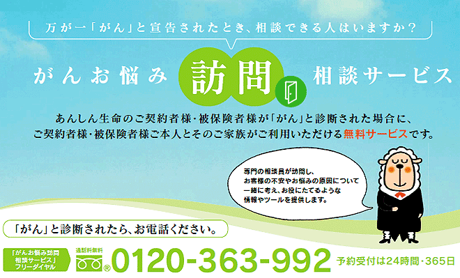 万が一「がん」と宣告されたとき、相談できる人はいますか？がんお悩み訪問相談サービス あんしん生命のご契約者様・被保険者様が「がん」と診断された場合に、ご契約者様・被保険者様ご本人とそのご家族がご利用いただける無料サービスです。「がん」と診断されたら、お電話ください。「がんお悩み訪問相談サービス」フリーダイヤル0120-363-992 予約受付は24時間・365日※携帯電話・ＰＨＳからもご利用いただけます。