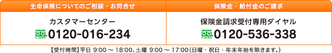 生命保険についてのご相談・お問合せ［カスタマーセンター］フリーダイヤル 0120-016-234、給付金・保険金のご請求［保険金請求受付専用ダイヤル］フリーダイヤル 0120-536-338、【受付時間】平日 9：00～18：00、土曜 9：00～17：00（日曜・祝日・年末年始を除きます。）