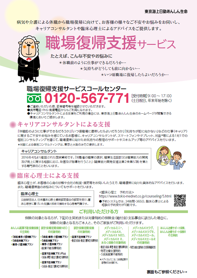 病気や介護による職場復帰に向けて、お客様の様々なご不安やお悩みをお伺いし、キャリアコンサルタントや臨床心理士によるアドバイスをご提供します。 職場復帰支援サービス たとえば、こんな不安やお悩みに 休職前のように仕事ができるだろうか… 気持ちがどうしても前に向かない… いつ頃職場に復帰したらよいだろうか… 職場復帰支援サービスコールセンター 0120-567-771[受付時間]9:00～17:00（土日祝日、年末年始を除く）