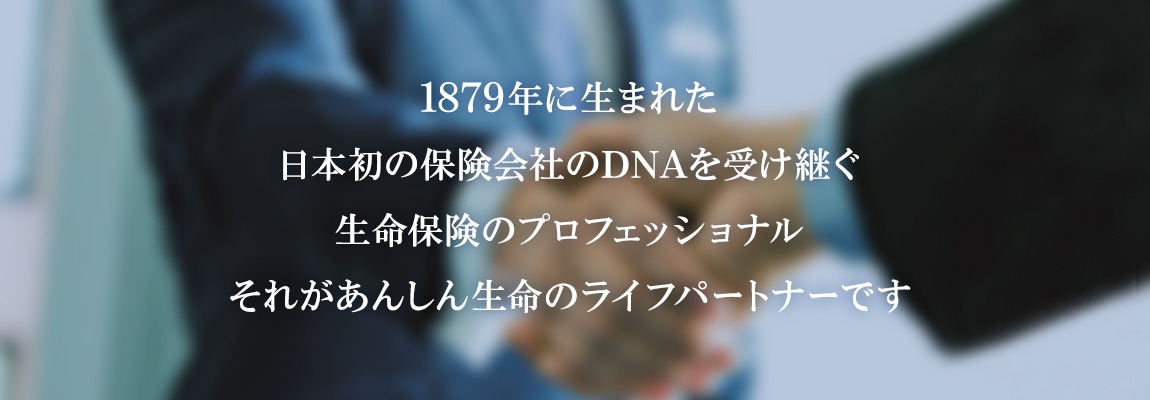 1879年に生まれた日本初の保険会社のDNAを受け継ぐ生命保険のプロフェッショナルそれがあんしん生命のライフパ―トナーです